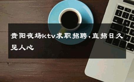 贵阳夜场ktv求职招聘,直招日久见人心 