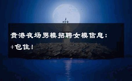 贵港夜场男模招聘女模信息：+包住！ 