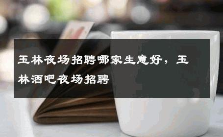 玉林夜场招聘哪家生意好，玉林酒吧夜场招聘