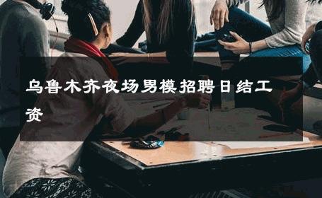 乌鲁木齐夜场男模招聘日结工资 