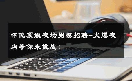 怀化顶级夜场男模招聘-火爆夜店等你来挑战！ 
