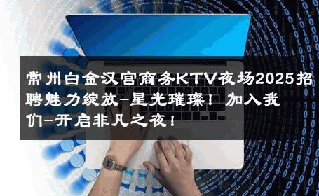 常州白金汉宫商务KTV夜场2025招聘魅力绽放-星光璀璨！加入我们-开启非凡之夜！ 