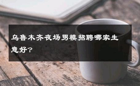 乌鲁木齐夜场男模招聘哪家生意好？ 