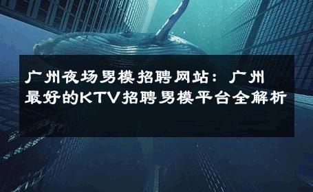 广州夜场男模招聘网站：广州最好的KTV招聘男模平台全解析 