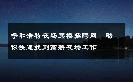 呼和浩特夜场男模招聘网：助你快速找到高薪夜场工作 
