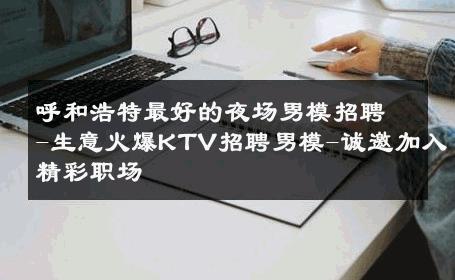 呼和浩特最好的夜场男模招聘-生意火爆KTV招聘男模-诚邀加入精彩职场 