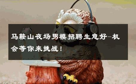 马鞍山夜场男模招聘生意好-机会等你来挑战！ 