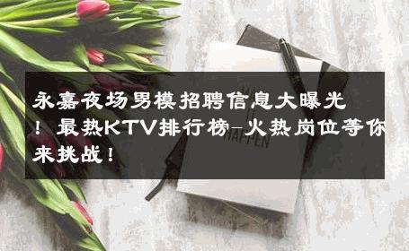 永嘉夜场男模招聘信息大曝光！最热KTV排行榜-火热岗位等你来挑战！ 