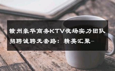 赣州豪华商务KTV夜场实力团队招聘诚聘无套路：精英汇聚- 