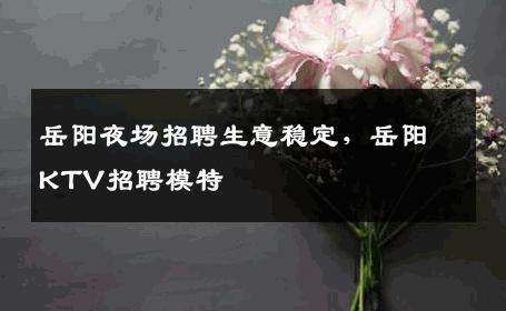 岳阳夜场招聘生意稳定，岳阳KTV招聘模特