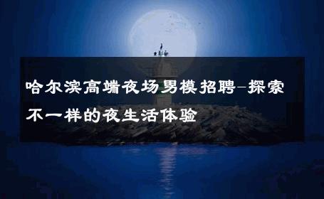 哈尔滨高端夜场男模招聘-探索不一样的夜生活体验 