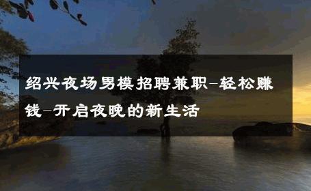 绍兴夜场男模招聘兼职-轻松赚钱-开启夜晚的新生活 