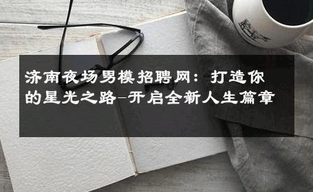 济南夜场男模招聘网：打造你的星光之路-开启全新人生篇章 
