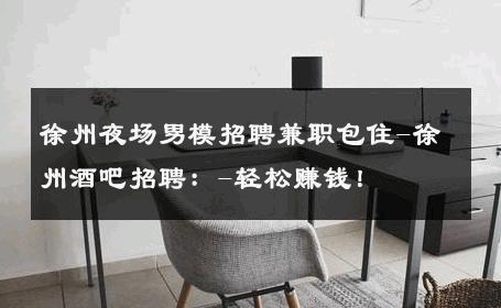 徐州夜场男模招聘兼职包住-徐州酒吧招聘：-轻松赚钱！ 