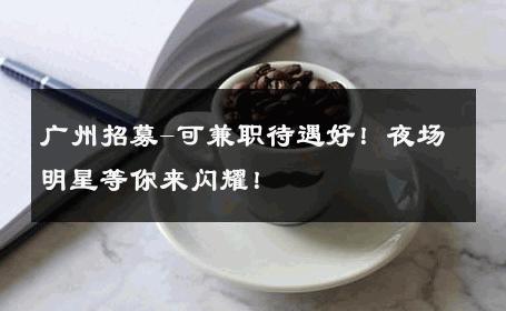 广州招募-可兼职待遇好！夜场明星等你来闪耀！ 