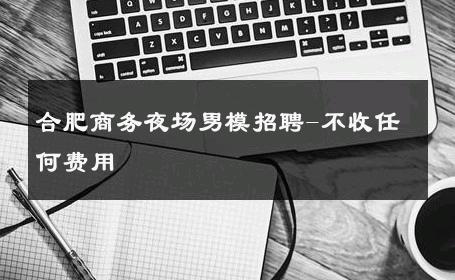 合肥商务夜场男模招聘-不收任何费用 
