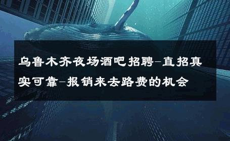 乌鲁木齐夜场酒吧招聘-直招真实可靠-报销来去路费的机会 