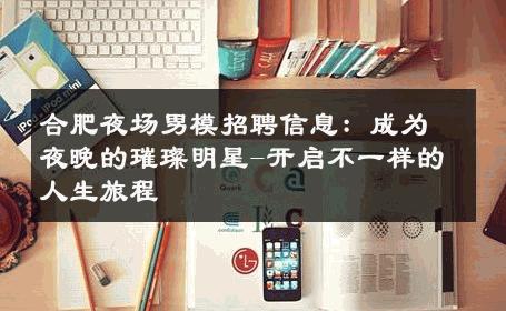 合肥夜场男模招聘信息：成为夜晚的璀璨明星-开启不一样的人生旅程 