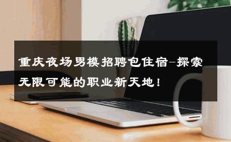 重庆夜场男模招聘包住宿-探索无限可能的职业新天地！ 