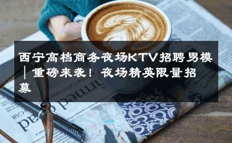 西宁高档商务夜场KTV招聘男模｜重磅来袭！夜场精英限量招募 