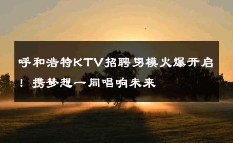 呼和浩特KTV招聘男模火爆开启！携梦想一同唱响未来 