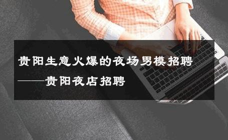 贵阳生意火爆的夜场男模招聘——贵阳夜店招聘 