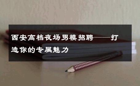 西安高档夜场男模招聘——打造你的专属魅力 
