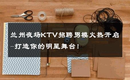 兰州夜场KTV招聘男模火热开启-打造你的明星舞台！ 