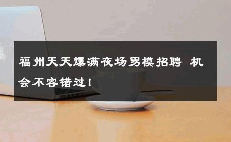 福州天天爆满夜场男模招聘-机会不容错过！ 