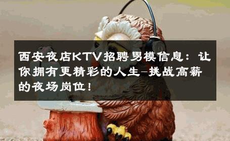 西安夜店KTV招聘男模信息：让你拥有更精彩的人生-挑战高薪的夜场岗位！ 