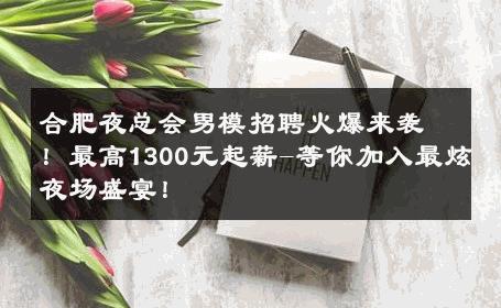 合肥夜总会男模招聘火爆来袭！最高1300元起薪-等你加入最炫夜场盛宴！ 