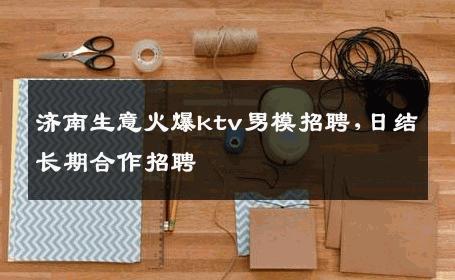济南生意火爆ktv男模招聘,日结长期合作招聘 