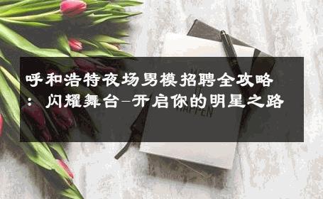 呼和浩特夜场男模招聘全攻略：闪耀舞台-开启你的明星之路 
