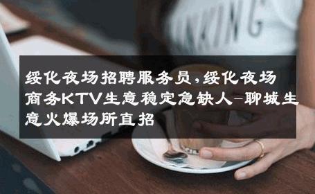 绥化夜场招聘服务员,绥化夜场商务KTV生意稳定急缺人-聊城生意火爆场所直招