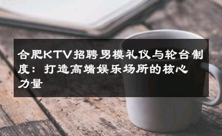 合肥KTV招聘男模礼仪与轮台制度：打造高端娱乐场所的核心力量 