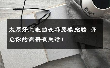 太原好上班的夜场男模招聘-开启你的高薪夜生活！ 