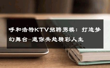 呼和浩特KTV招聘男模：打造梦幻舞台-邀你共赴精彩人生 