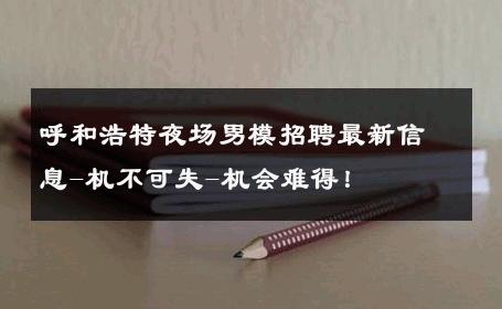 呼和浩特夜场男模招聘最新信息-机不可失-机会难得！ 