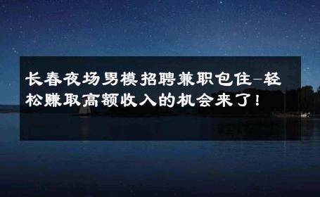 长春夜场男模招聘兼职包住-轻松赚取高额收入的机会来了！ 