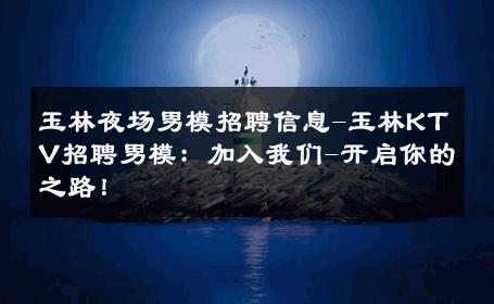 玉林夜场男模招聘信息-玉林KTV招聘男模：加入我们-开启你的之路！ 