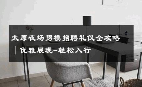 太原夜场男模招聘礼仪全攻略｜优雅展现-轻松入行 