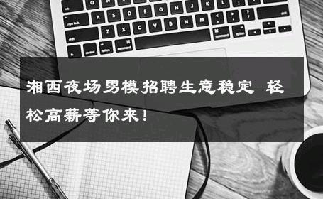 湘西夜场男模招聘生意稳定-轻松高薪等你来！ 