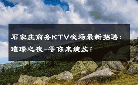石家庄商务KTV夜场最新招聘：璀璨之夜-等你来绽放！ 