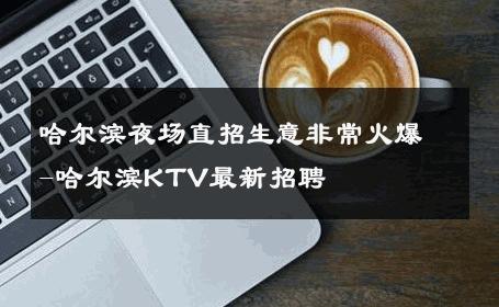 哈尔滨夜场直招生意非常火爆-哈尔滨KTV最新招聘 
