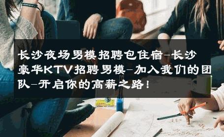 长沙夜场男模招聘包住宿-长沙豪华KTV招聘男模-加入我们的团队-开启你的高薪之路！ 