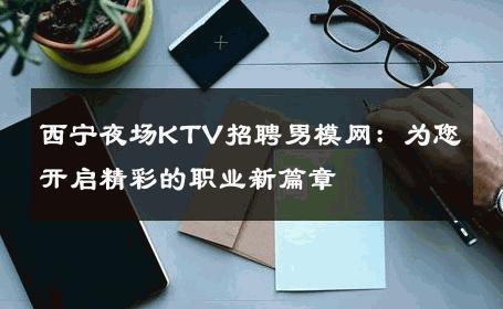 西宁夜场KTV招聘男模网：为您开启精彩的职业新篇章 