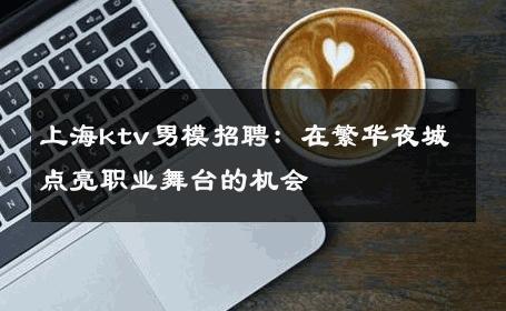 上海ktv男模招聘：在繁华夜城点亮职业舞台的机会 