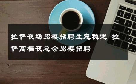 拉萨夜场男模招聘生意稳定-拉萨高档夜总会男模招聘 