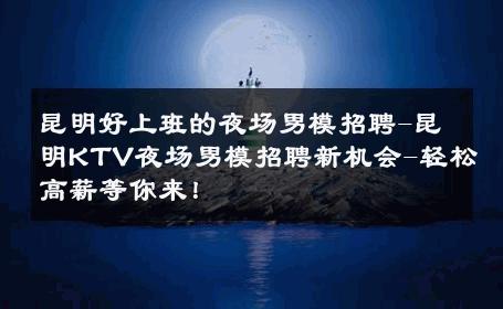 昆明好上班的夜场男模招聘-昆明KTV夜场男模招聘新机会-轻松高薪等你来！ 