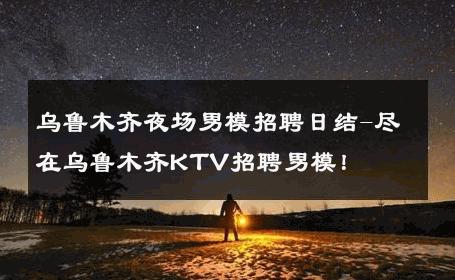 乌鲁木齐夜场男模招聘日结-尽在乌鲁木齐KTV招聘男模！ 